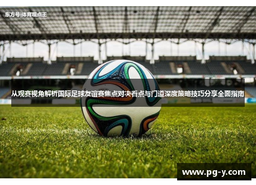 从观赛视角解析国际足球友谊赛焦点对决看点与门道深度策略技巧分享全面指南