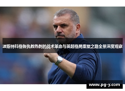 波斯特科格鲁执教热刺的战术革命与英超格局重塑之路全景深度观察