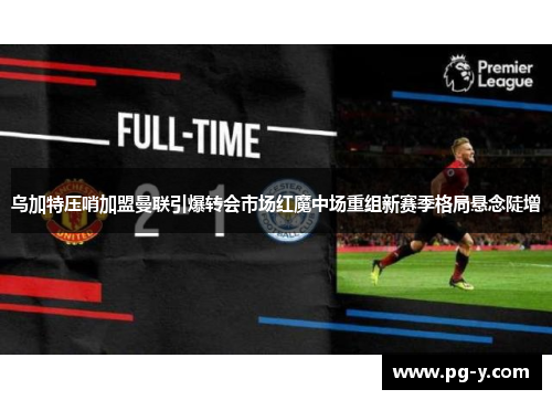 乌加特压哨加盟曼联引爆转会市场红魔中场重组新赛季格局悬念陡增