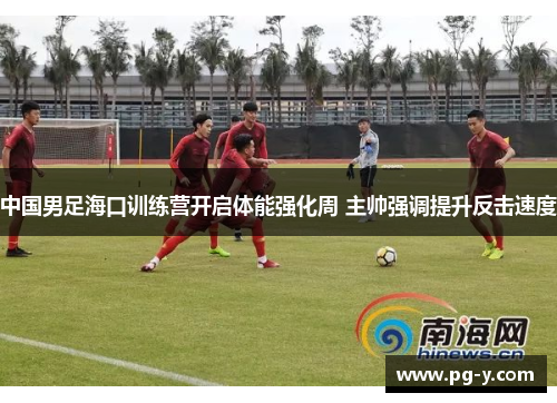 中国男足海口训练营开启体能强化周 主帅强调提升反击速度