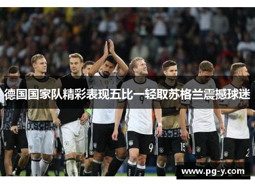 德国国家队精彩表现五比一轻取苏格兰震撼球迷